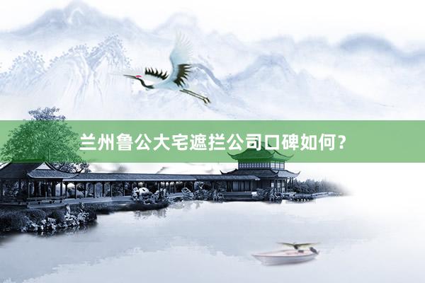 兰州鲁公大宅遮拦公司口碑如何？