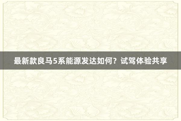最新款良马5系能源发达如何？试驾体验共享